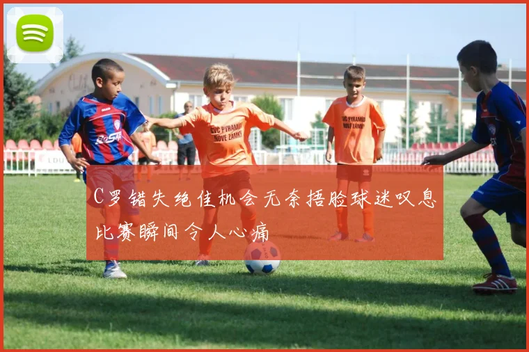 C罗错失绝佳机会无奈捂脸球迷叹息比赛瞬间令人心痛