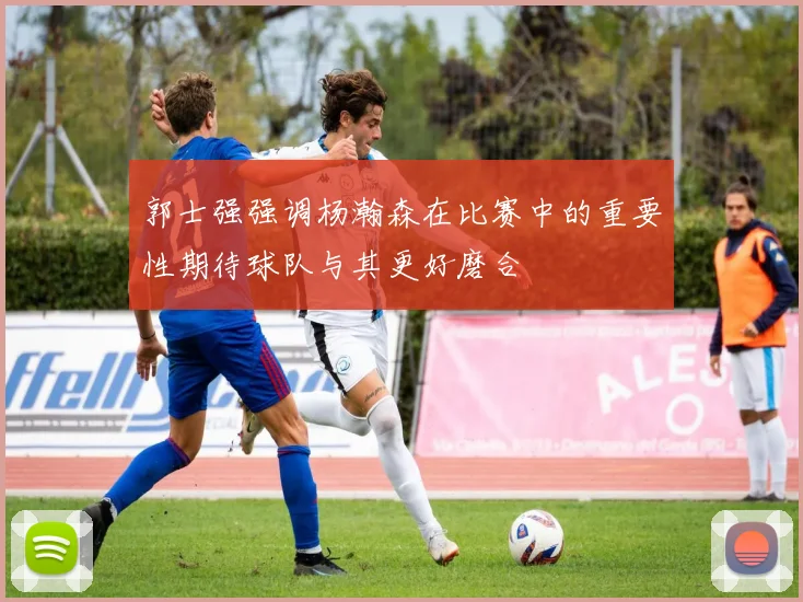 郭士强强调杨瀚森在比赛中的重要性期待球队与其更好磨合