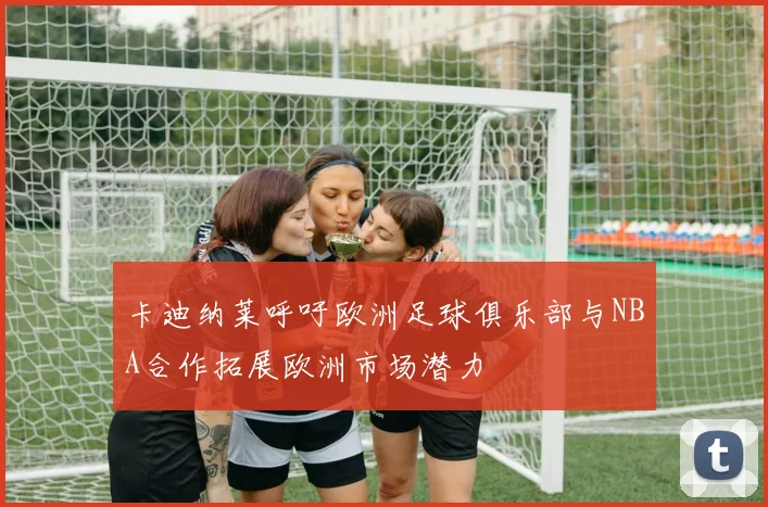 卡迪纳莱呼吁欧洲足球俱乐部与NBA合作拓展欧洲市场潜力