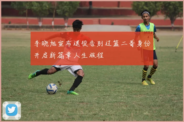 李晓旭宣布退役告别辽篮二哥身份开启新篇章人生旅程