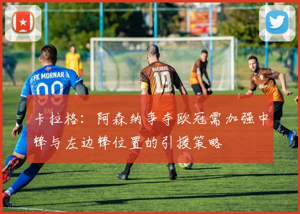 卡拉格：阿森纳争夺欧冠需加强中锋与左边锋位置的引援策略