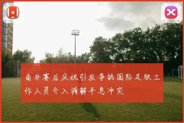 南非赛后庆祝引发争执国际足联工作人员介入调解平息冲突