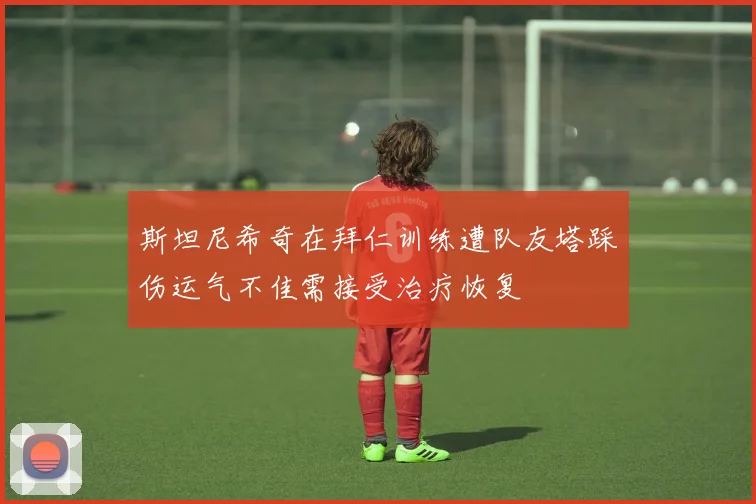 斯坦尼希奇在拜仁训练遭队友塔踩伤运气不佳需接受治疗恢复