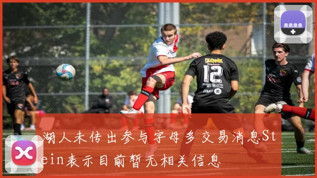 湖人未传出参与字母多交易消息Stein表示目前暂无相关信息