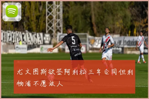 尤文图斯欲签阿利松三年合同但利物浦不愿放人