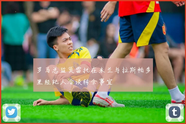 罗马总监莫雷托在米兰与拉斯帕多里经纪人洽谈转会事宜