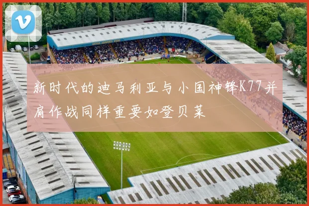 新时代的迪马利亚与小国神锋K77并肩作战同样重要如登贝莱