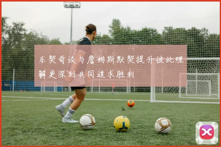 东契奇谈与詹姆斯默契提升彼此理解更深刻共同追求胜利