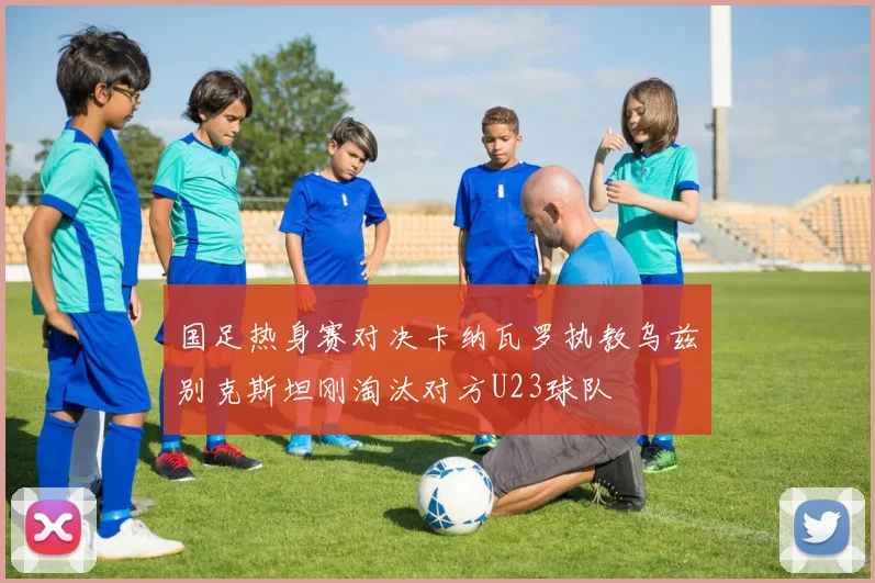 国足热身赛对决卡纳瓦罗执教乌兹别克斯坦刚淘汰对方U23球队