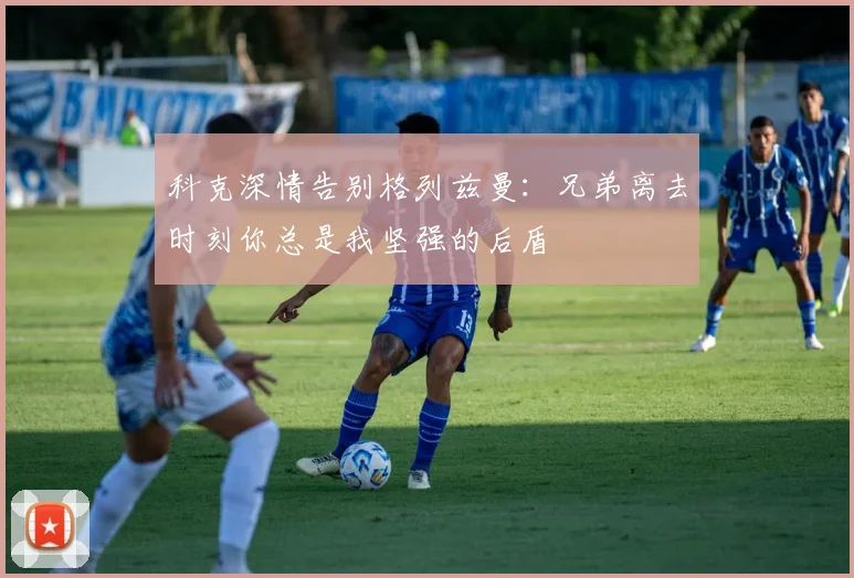 科克深情告别格列兹曼：兄弟离去时刻你总是我坚强的后盾