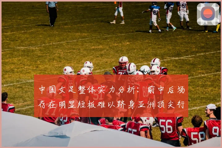 中国女足整体实力分析：前中后场存在明显短板难以跻身亚洲顶尖行列